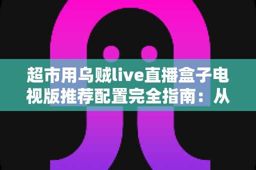 超市用乌贼live直播盒子电视版推荐配置完全指南：从硬件到网络的实战部署方案