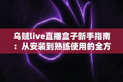 乌贼live直播盒子新手指南:从安装到熟练使用的全方位入门教程 乌贼live直播盒子新手指南:从安装到熟练使用的全方位入门教程
