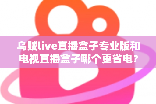 乌贼live直播盒子专业版和电视直播盒子哪个更省电？——全维度功耗对比与省电选购指南