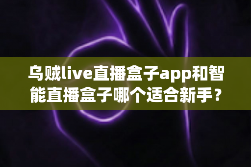 乌贼live直播盒子app和智能直播盒子哪个适合新手?新手主播选型全攻略 乌贼live直播盒子app和智能直播盒子哪个适合新手?新手主播选型全攻略