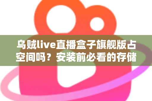 乌贼live直播盒子旗舰版占空间吗？安装前必看的存储空间占用全解析与省空间实用指南