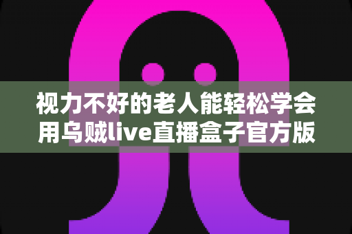 视力不好的老人能轻松学会用乌贼live直播盒子官方版吗?老年用户上手难度与实用指南全解析 视力不好的老人能轻松学会用乌贼live直播盒子官方版吗?老年用户上手难度与实用指南全解析
