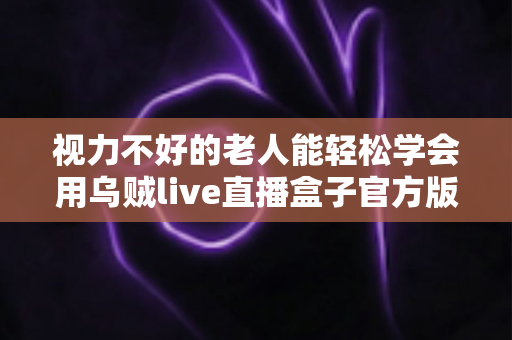 视力不好的老人能轻松学会用乌贼live直播盒子官方版吗？老年用户上手难度与实用指南全解析