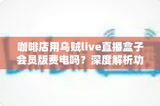 咖啡店用乌贼live直播盒子会员版费电吗?深度解析功耗真相、电费成本与省电妙招 咖啡店用乌贼live直播盒子会员版费电吗?深度解析功耗真相、电费成本与省电妙招