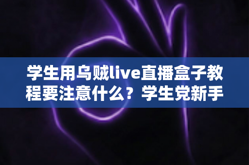 学生用乌贼live直播盒子教程要注意什么？学生党新手必看的避坑与实操全攻略