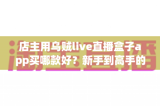 店主用乌贼live直播盒子app买哪款好?新手到高手的全维度选购指南 店主用乌贼live直播盒子app买哪款好?新手到高手的全维度选购指南