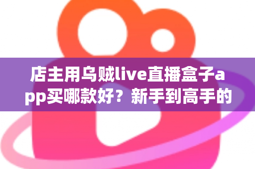 店主用乌贼live直播盒子app买哪款好?新手到高手的全维度选购指南 店主用乌贼live直播盒子app买哪款好?新手到高手的全维度选购指南