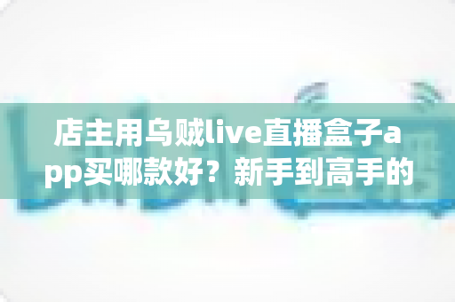 店主用乌贼live直播盒子app买哪款好？新手到高手的全维度选购指南