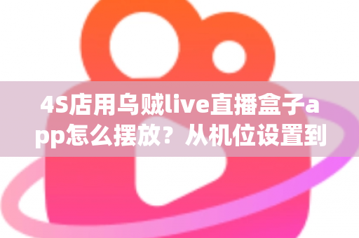 4S店用乌贼live直播盒子app怎么摆放？从机位设置到场景布置的完整实操指南