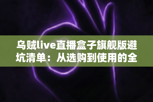 乌贼live直播盒子旗舰版避坑清单:从选购到使用的全流程防坑指南,帮你省心省钱少走弯路 乌贼live直播盒子旗舰版避坑清单:从选购到使用的全流程防坑指南,帮你省心省钱少走弯路