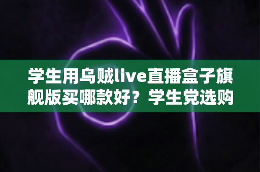 学生用乌贼live直播盒子旗舰版买哪款好?学生党选购全攻略与避坑指南 学生用乌贼live直播盒子旗舰版买哪款好?学生党选购全攻略与避坑指南