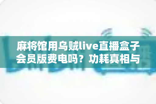 麻将馆用乌贼live直播盒子会员版费电吗？功耗真相与省电实用全攻略