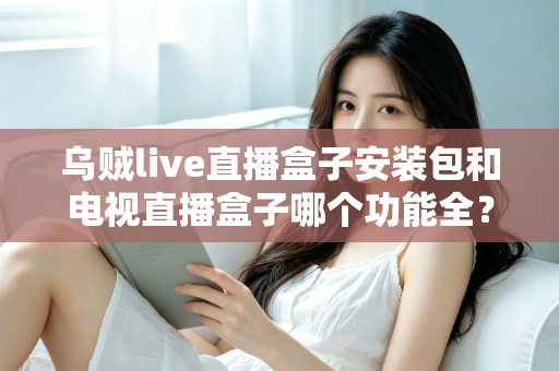 乌贼live直播盒子安装包和电视直播盒子哪个功能全？一站式功能对比与选购避坑指南