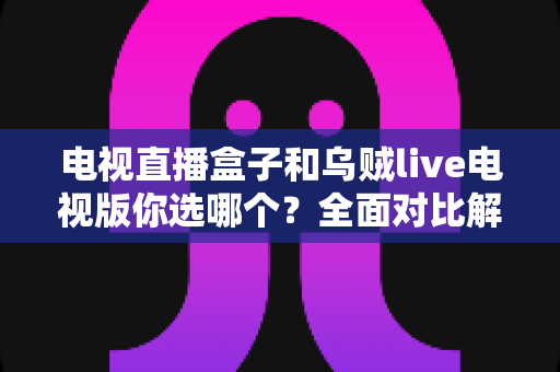 电视直播盒子和乌贼live电视版你选哪个？全面对比解析帮你做出明智选择