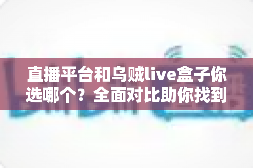 直播平台和乌贼live盒子你选哪个？全面对比助你找到最适合的直播方案