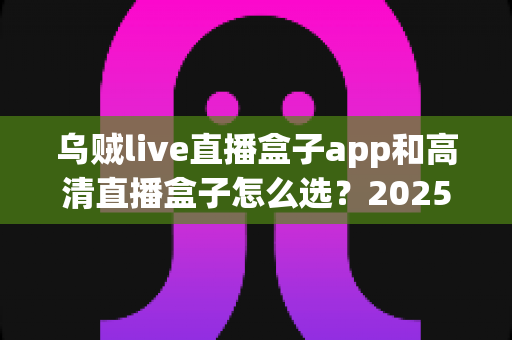 乌贼live直播盒子app和高清直播盒子怎么选？2025年最全避坑指南助你轻松找到理想观影方案