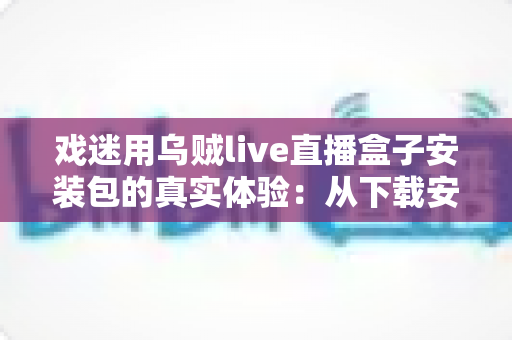 戏迷用乌贼live直播盒子安装包的真实体验：从下载安装到追戏看演出，一位老戏迷的全程心得分享