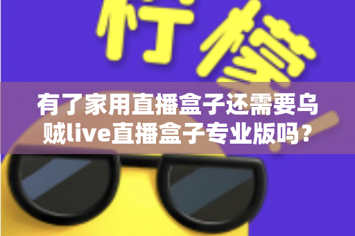 有了家用直播盒子还需要乌贼live直播盒子专业版吗？一文看懂两者的差异与选购思路