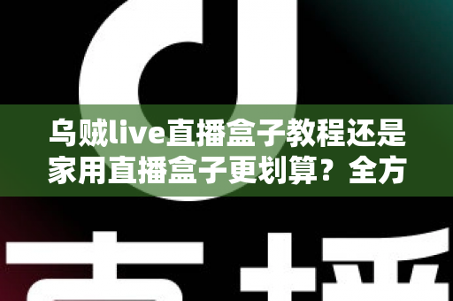 乌贼live直播盒子教程还是家用直播盒子更划算？全方位对比帮你选对直播设备不踩坑