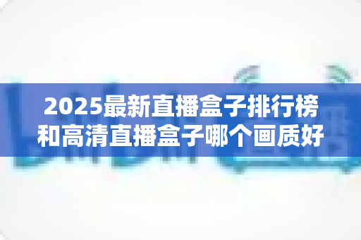 2025最新直播盒子排行榜和高清直播盒子哪个画质好？深度解析帮你选对家庭观影神器