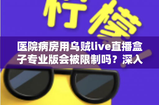 医院病房用乌贼live直播盒子专业版会被限制吗？深入解读医院环境下直播设备的使用规范与应对策略