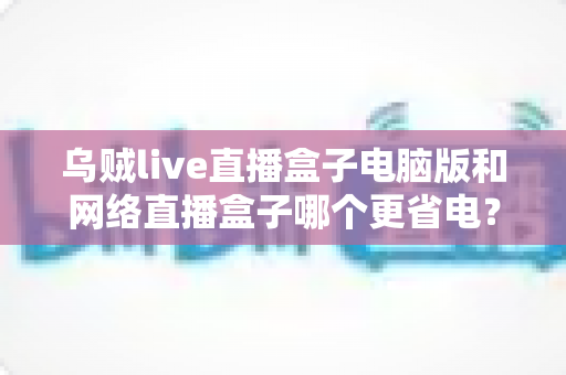 乌贼live直播盒子电脑版和网络直播盒子哪个更省电?全面省电对比测评与选购指南 乌贼live直播盒子电脑版和网络直播盒子哪个更省电?全面省电对比测评与选购指南