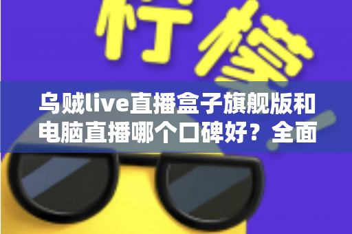 乌贼live直播盒子旗舰版和电脑直播哪个口碑好？全面对比解析帮你选对直播方案