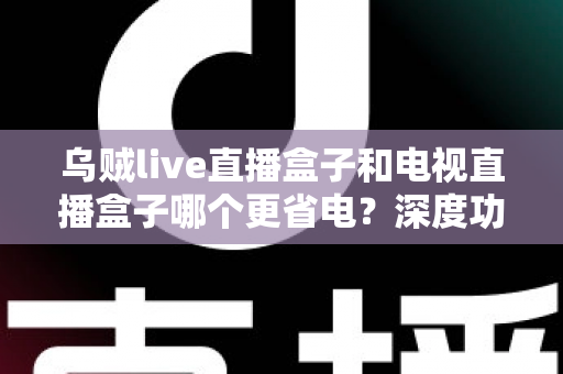 乌贼live直播盒子和电视直播盒子哪个更省电？深度功耗对比与实用省电攻略全解析