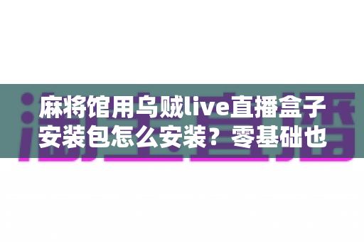 麻将馆用乌贼live直播盒子安装包怎么安装?零基础也能看懂的全流程安装与开播指南 麻将馆用乌贼live直播盒子安装包怎么安装?零基础也能看懂的全流程安装与开播指南
