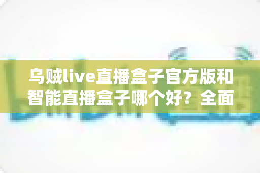 乌贼live直播盒子官方版和智能直播盒子哪个好？全面对比评测帮你选出更适合的直播神器