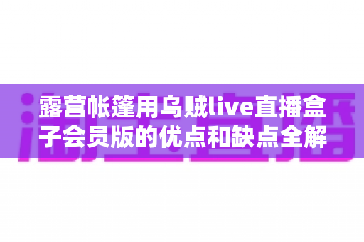 露营帐篷用乌贼live直播盒子会员版的优点和缺点全解析：户外直播爱好者必看的真实体验与选购指南