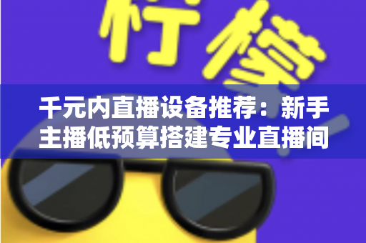千元内直播设备推荐:新手主播低预算搭建专业直播间的完整指南 千元内直播设备推荐:新手主播低预算搭建专业直播间的完整指南
