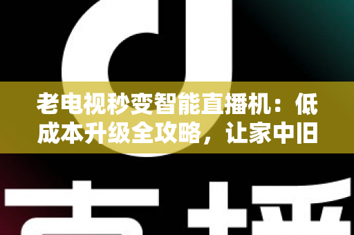 老电视秒变智能直播机：低成本升级全攻略，让家中旧电视焕发新生