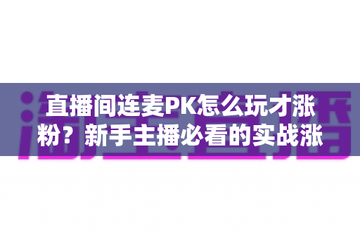 直播间连麦PK怎么玩才涨粉？新手主播必看的实战涨粉全攻略
