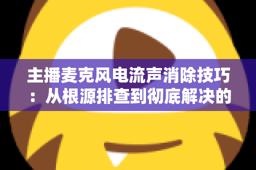 主播麦克风电流声消除技巧：从根源排查到彻底解决的完整实战指南