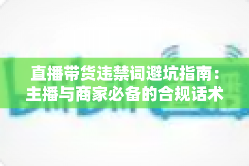 直播带货违禁词避坑指南：主播与商家必备的合规话术手册，远离罚款封号风险