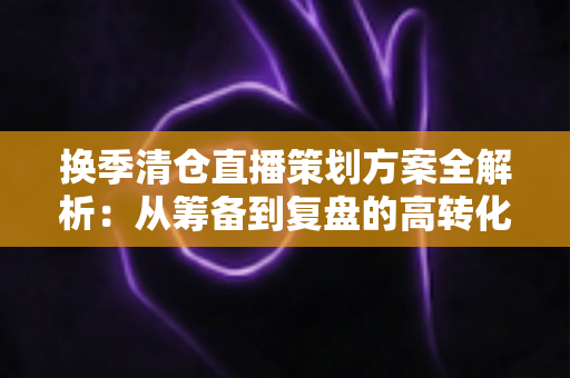 换季清仓直播策划方案全解析：从筹备到复盘的高转化实战指南