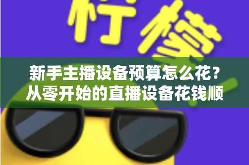 新手主播设备预算怎么花?从零开始的直播设备花钱顺序与避坑指南 新手主播设备预算怎么花?从零开始的直播设备花钱顺序与避坑指南