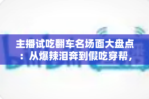主播试吃翻车名场面大盘点:从爆辣泪奔到假吃穿帮,看懂直播间翻车背后的流量真相与避坑指南 主播试吃翻车名场面大盘点:从爆辣泪奔到假吃穿帮,看懂直播间翻车背后的流量真相与避坑指南