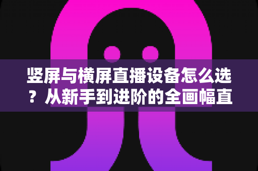 竖屏与横屏直播设备怎么选？从新手到进阶的全画幅直播设备选购完整指南