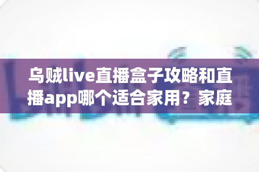 乌贼live直播盒子攻略和直播app哪个适合家用？家庭观影设备选择全解析