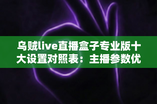 乌贼live直播盒子专业版十大设置对照表：主播参数优化与避坑全指南