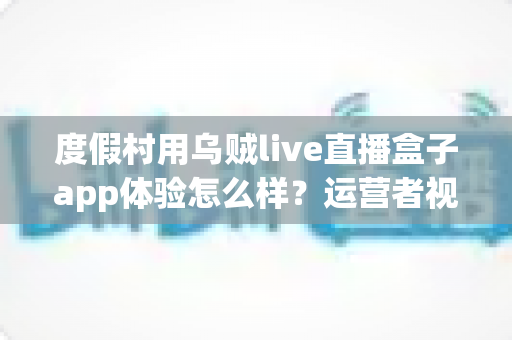 度假村用乌贼live直播盒子app体验怎么样？运营者视角的全面实测与避坑指南