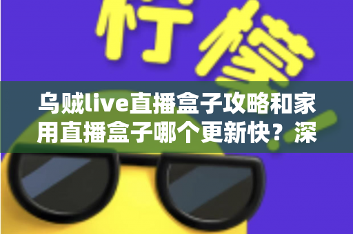 乌贼live直播盒子攻略和家用直播盒子哪个更新快?深度解析更新速度差异与选购指南 乌贼live直播盒子攻略和家用直播盒子哪个更新快?深度解析更新速度差异与选购指南