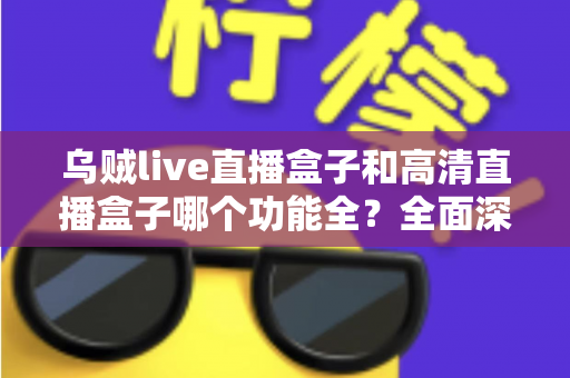 乌贼live直播盒子和高清直播盒子哪个功能全？全面深度对比评测与选购指南一文看懂