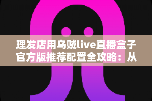 理发店用乌贼live直播盒子官方版推荐配置全攻略:从零打造高人气理发直播间 理发店用乌贼live直播盒子官方版推荐配置全攻略:从零打造高人气理发直播间