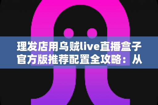 理发店用乌贼live直播盒子官方版推荐配置全攻略:从零打造高人气理发直播间 理发店用乌贼live直播盒子官方版推荐配置全攻略:从零打造高人气理发直播间