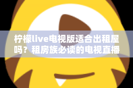 柠檬live电视版适合出租屋吗?租房族必读的电视直播应用全面解析与实用指南 柠檬live电视版适合出租屋吗?租房族必读的电视直播应用全面解析与实用指南
