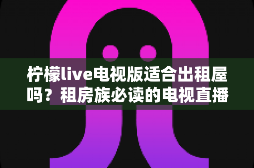 柠檬live电视版适合出租屋吗？租房族必读的电视直播应用全面解析与实用指南