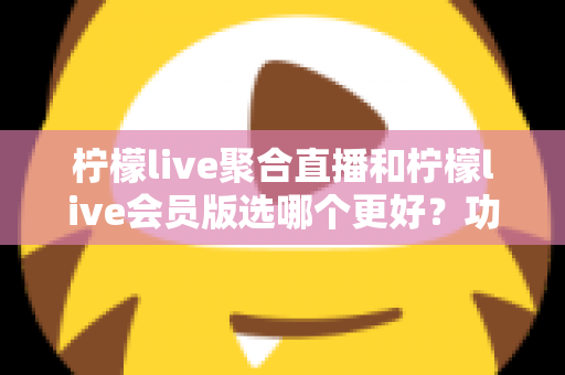 柠檬live聚合直播和柠檬live会员版选哪个更好？功能、价格与体验全面对比指南